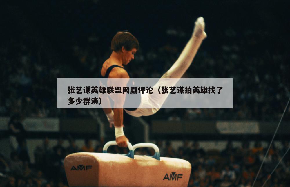 张艺谋英雄联盟网剧评论（张艺谋拍英雄找了多少群演）  第2张