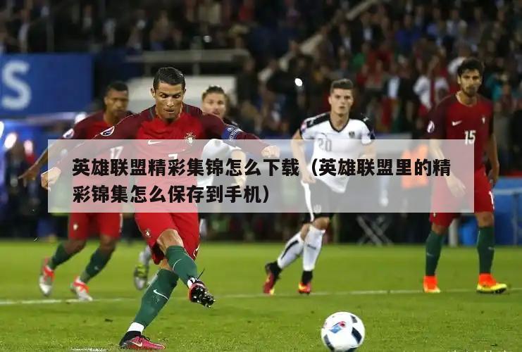 英雄联盟精彩集锦怎么下载（英雄联盟里的精彩锦集怎么保存到手机）  第2张